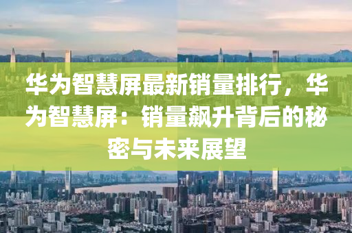 华为智慧屏最新销量排行，华为智慧屏：销量飙升背后的秘密与未来展望