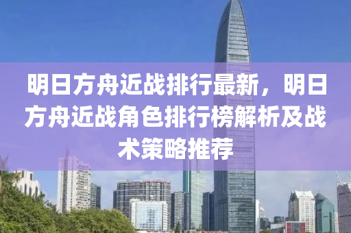 明日方舟近战排行最新，明日方舟近战角色排行榜解析及战术策略推荐