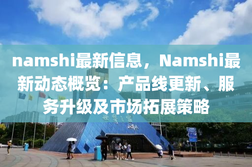 namshi最新信息，Namshi最新动态概览：产品线更新、服务升级及市场拓展策略