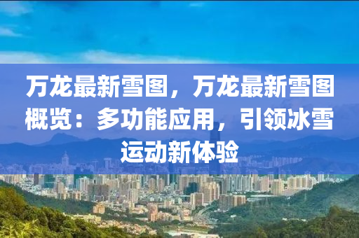 万龙最新雪图，万龙最新雪图概览：多功能应用，引领冰雪运动新体验