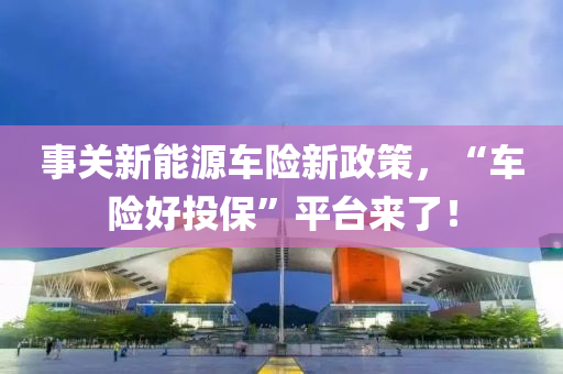 事关新能源车险新政策，“车险好投保”平台来了！