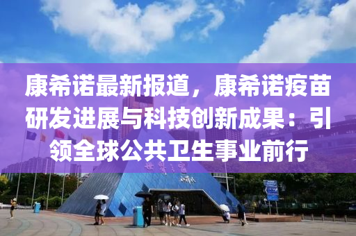 康希诺最新报道，康希诺疫苗研发进展与科技创新成果：引领全球公共卫生事业前行