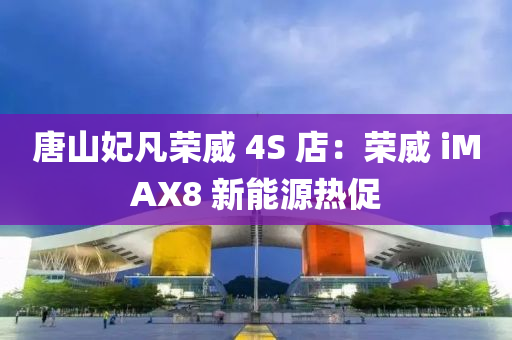 唐山妃凡荣威 4S 店：荣威 iMAX8 新能源热促