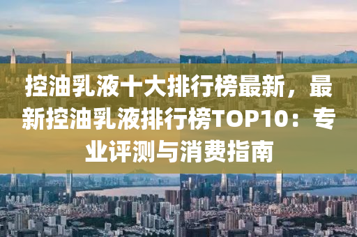 控油乳液十大排行榜最新，最新控油乳液排行榜TOP10：专业评测与消费指南