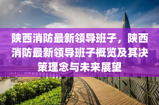 陕西消防最新领导班子，陕西消防最新领导班子概览及其决策理念与未来展望