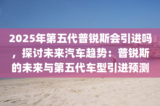 2025年第五代普锐斯会引进吗，探讨未来汽车趋势：普锐斯的未来与第五代车型引进预测