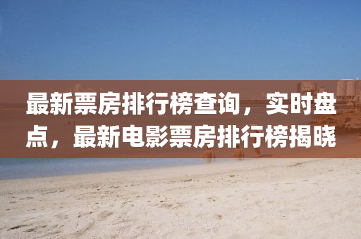最新票房排行榜查询，实时盘点，最新电影票房排行榜揭晓