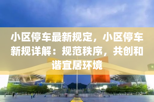 小区停车最新规定，小区停车新规详解：规范秩序，共创和谐宜居环境