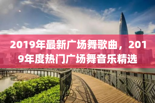 2019年最新广场舞歌曲，2019年度热门广场舞音乐精选