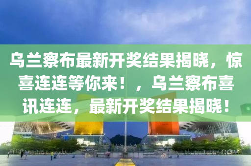 乌兰察布最新开奖结果揭晓，惊喜连连等你来！，乌兰察布喜讯连连，最新开奖结果揭晓！