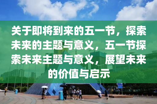 关于即将到来的五一节，探索未来的主题与意义，五一节探索未来主题与意义，展望未来的价值与启示
