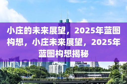 小庄的未来展望，2025年蓝图构想，小庄未来展望，2025年蓝图构想揭秘