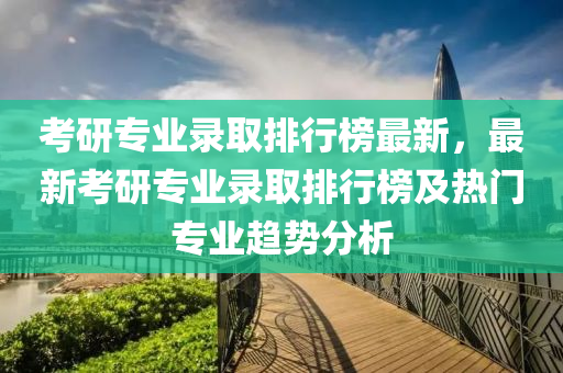 考研专业录取排行榜最新，最新考研专业录取排行榜及热门专业趋势分析