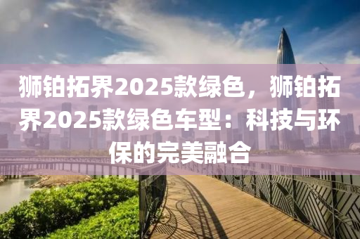 狮铂拓界2025款绿色，狮铂拓界2025款绿色车型：科技与环保的完美融合