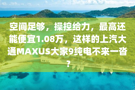 空间足够，操控给力，最高还能便宜1.08万，这样的上汽大通MAXUS大家9纯电不来一沓？