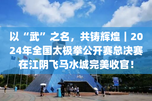 以“武”之名，共铸辉煌｜2024年全国太极拳公开赛总决赛在江阴飞马水城完美收官！