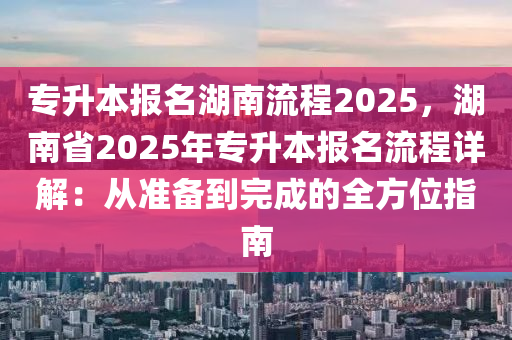 专升本报名湖南流程2025，湖南省2025年专升本报名流程详解：从准备到完成的全方位指南