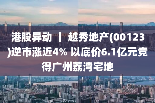 港股异动 ｜ 越秀地产(00123)逆市涨近4% 以底价6.1亿元竞得广州荔湾宅地