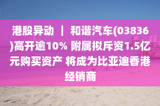 港股异动 ｜ 和谐汽车(03836)高开逾10% 附属拟斥资1.5亿元购买资产 将成为比亚迪香港经销商