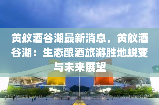 黄舣酒谷湖最新消息，黄舣酒谷湖：生态酿酒旅游胜地蜕变与未来展望
