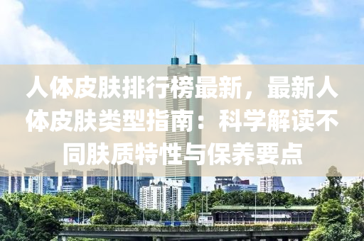 人体皮肤排行榜最新，最新人体皮肤类型指南：科学解读不同肤质特性与保养要点