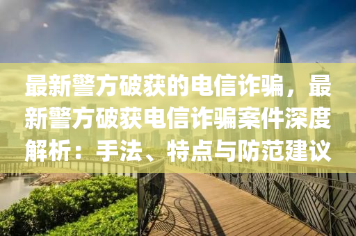最新警方破获的电信诈骗，最新警方破获电信诈骗案件深度解析：手法、特点与防范建议