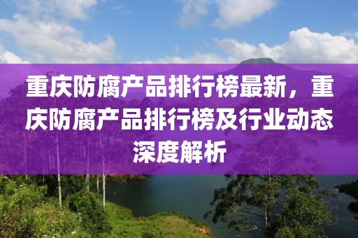 重庆防腐产品排行榜最新，重庆防腐产品排行榜及行业动态深度解析