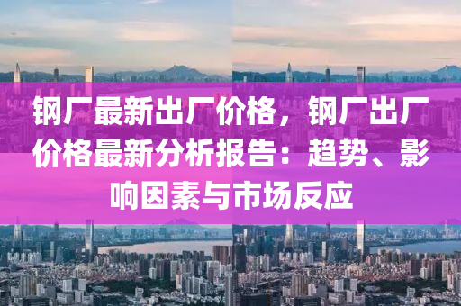 钢厂最新出厂价格，钢厂出厂价格最新分析报告：趋势、影响因素与市场反应