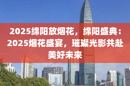 2025绵阳放烟花，绵阳盛典：2025烟花盛宴，璀璨光影共赴美好未来