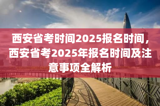 西安省考时间2025报名时间，西安省考2025年报名时间及注意事项全解析