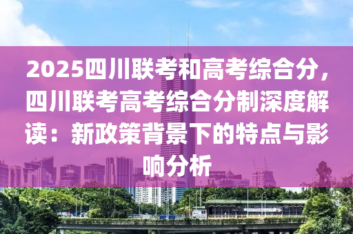 2025四川联考和高考综合分，四川联考高考综合分制深度解读：新政策背景下的特点与影响分析