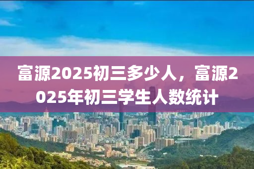富源2025初三多少人，富源2025年初三学生人数统计