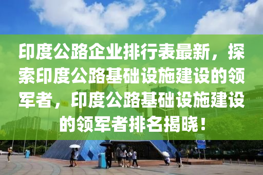 印度公路企业排行表最新，探索印度公路基础设施建设的领军者，印度公路基础设施建设的领军者排名揭晓！