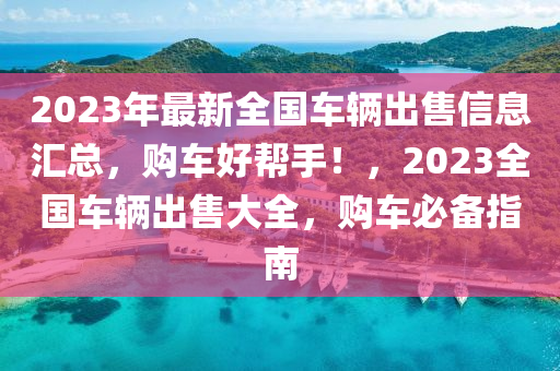 2023年最新全国车辆出售信息汇总，购车好帮手！，2023全国车辆出售大全，购车必备指南