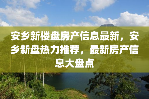 安乡新楼盘房产信息最新，安乡新盘热力推荐，最新房产信息大盘点
