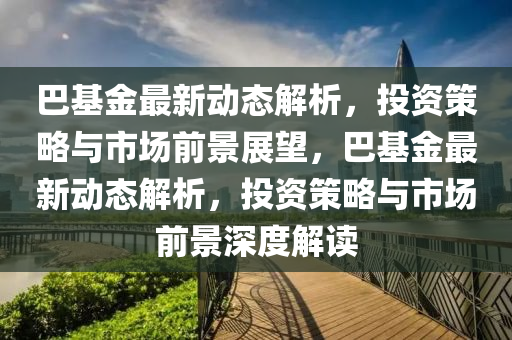 巴基金最新动态解析，投资策略与市场前景展望，巴基金最新动态解析，投资策略与市场前景深度解读
