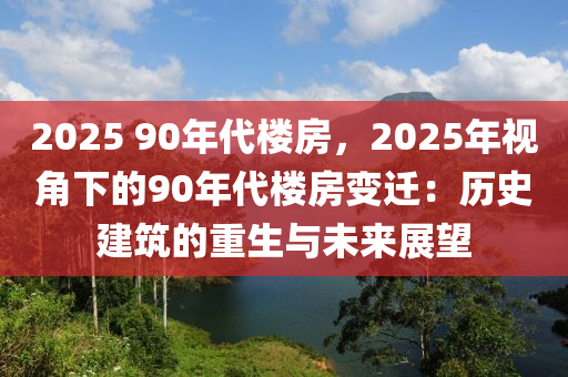 2025 90年代楼房，2025年视角下的90年代楼房变迁：历史建筑的重生与未来展望