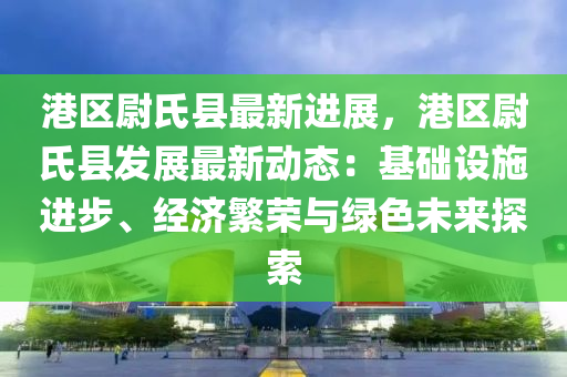 港区尉氏县最新进展，港区尉氏县发展最新动态：基础设施进步、经济繁荣与绿色未来探索