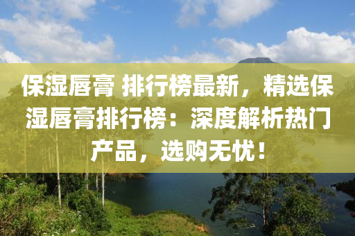 保湿唇膏 排行榜最新，精选保湿唇膏排行榜：深度解析热门产品，选购无忧！
