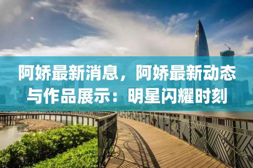 阿娇最新消息，阿娇最新动态与作品展示：明星闪耀时刻