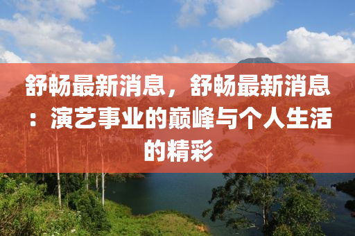 舒畅最新消息，舒畅最新消息：演艺事业的巅峰与个人生活的精彩