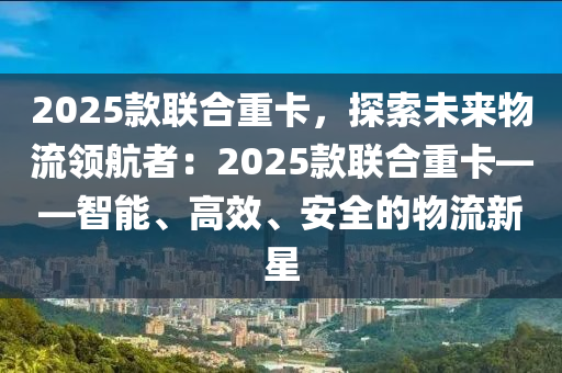 2025款联合重卡，探索未来物流领航者：2025款联合重卡——智能、高效、安全的物流新星