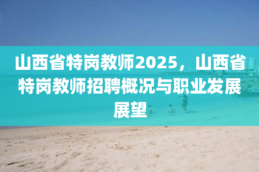 山西省特岗教师2025，山西省特岗教师招聘概况与职业发展展望