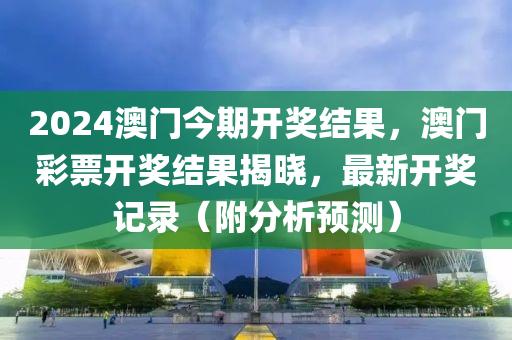 2024澳门今期开奖结果，澳门彩票开奖结果揭晓，最新开奖记录（附分析预测）