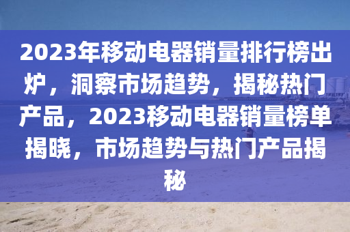 2023年移动电器销量排行榜出炉，洞察市场趋势，揭秘热门产品，2023移动电器销量榜单揭晓，市场趋势与热门产品揭秘