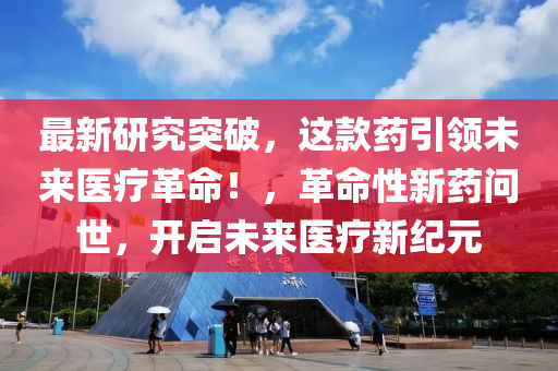 最新研究突破，这款药引领未来医疗革命！，革命性新药问世，开启未来医疗新纪元