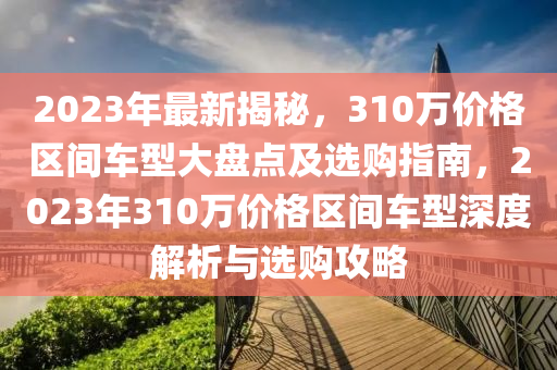 2023年最新揭秘，310万价格区间车型大盘点及选购指南，2023年310万价格区间车型深度解析与选购攻略