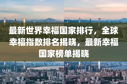 最新世界幸福国家排行，全球幸福指数排名揭晓，最新幸福国家榜单揭晓