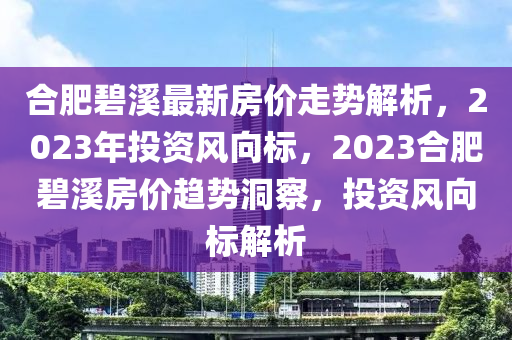 合肥碧溪最新房价走势解析，2023年投资风向标，2023合肥碧溪房价趋势洞察，投资风向标解析