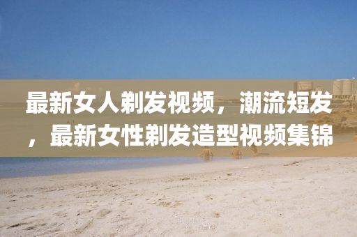 最新女人剃发视频，潮流短发，最新女性剃发造型视频集锦